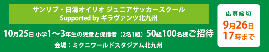 サンリブ・日清オイリオ ジュニアサッカースクール Supported by ギラヴァンツ北九州 10月26日 小学1〜3年生の児童と保護者50組100名様をご招待 （会場：ミクニワールドスタジアム北九州） 応募締切9月26日17時まで 本イベントは適切な感染予防対策を行った上で実施いたします。※イベントが中止となる可能性がございます。ご了承の上、ご応募ください。