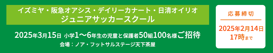 イズミヤ・阪急オアシス・デイリーカナート・日清オイリオジュニアサッカースクール2025年3月15日 小学1〜6年生の児童と保護者50組100名様をご招待（会場：ノア・フットサルステージ天下茶屋）応募締切2025年2月14日（金）